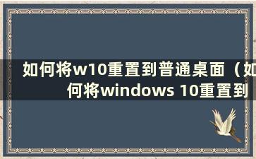 如何将w10重置到普通桌面（如何将windows 10重置到桌面）